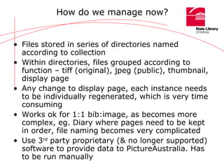 How do we manage now? Files stored in series of directories named according to collection Within directories, files grouped according to function – tiff (original), jpeg (public), thumbnail, display page Any change to display page, each instance needs to be individually regenerated, which is very time consuming Works ok for 1:1 bib:image, as becomes more complex, eg. Diary where pages need to be kept in order, file naming becomes very complicated Use 3 rd  party proprietary (& no longer supported) software to provide data to PictureAustralia. Has to be run manually 