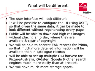 What will be different The user interface will look different  It will be possible to configure the UI using XSLT, so that given the same data, it can be made to look different without regenerating every page Public will be able to download high res images without placing an order, where they are available & clear of copyright We will be able to harvest EAD records for Primo, so that much more detailed information will be available than in catalogue records Will be able to set up multiple OAI harvest for PictureAustralia, OAIster, Google & other search engines much more easily than at present. We will have much more storage space. 