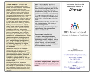 Innovative Solutions for Measurable Results in   Diversity For additional information please contact us: Business: 972-716-0999 Fax: 972-716-9888 Email: diversity@drpintl.com Website: www.drpinternational.com Offices : Dallas, Chicago, New York, Atlanta, DC,  Los Angeles, London D onna  D eBerry   is  founder of DRP International, where she consults industry leaders on diversity and event  management issues. She has been described as a trailblazer, pioneer and the “Diversity Go-To-Person” since her meteoric rise through the ranks of Wyndham International, where she formerly served as Executive Vice President of Wyndham International.  Her unique and clearly defined approach to Diversity was, and still is  “I value the broad definition of diversity to include race, gender, sexual orientation, thought and leadership styles, age, religion.”  DeBerry’s ascent to become the  highest ranking African American in the  hospitality industry is now legend. She was featured in America’s top rated print, electronic and broadcast media including such magazines as  Fortune, Time, Essence, Black Enterprise, Diversity Inc., Savoy Professional, Today's Dallas Women, and Black Meetings & Tourism. DeBerry has served on numerous Board of Directors including the National Coalition of Black Meeting Planners, National Hispanic Corporate Council, Multicultural Foodservice and Hospitality Alliance, and the National Association of Black Hotel Owners, Operators and Developers.  As a diversity expert she has addressed thousands at major conferences and events including the Executive Women's Golf Association, the Wall Street Project, NAACP, International Hispanic Meeting Professional, a Diversity Inc. Webinar, Texas Women’s Conference,  Essence Women of Color, and other Diversity Best Practices with Sen. Hillary Rodham Clinton. Before joining Wyndham, she learned leadership skills and the spirit of winning from her work with the National Football League and the United States Olympic Committee. Donna DeBerry attended California State University – Hayward. Speaking Engagement Requests To book Donna DeBerry for upcoming events contact:  DRP International Services DRP International is a full-service strategic event planning company that offers an array of creative services.  Our professional experience and diverse team will assist you in achieving an incredible event experience. As you generate a compelling vision, we will assist you in creating the most effective and efficient plans that will turn your vision into a reality. DRP International develops innovative and cost effective solutions, while providing uncompromising service.  We design and implement event plans that maximizes your goals and objective to achieve incredible results.  Committed Specialists Our team of expert diversity and event specialists have in-depth corporate and organizational points of reference.  They will help you define, manage, and execute your diversity program.  DRP also provides ongoing evaluation and assessment options to ensure beneficial outcomes. 