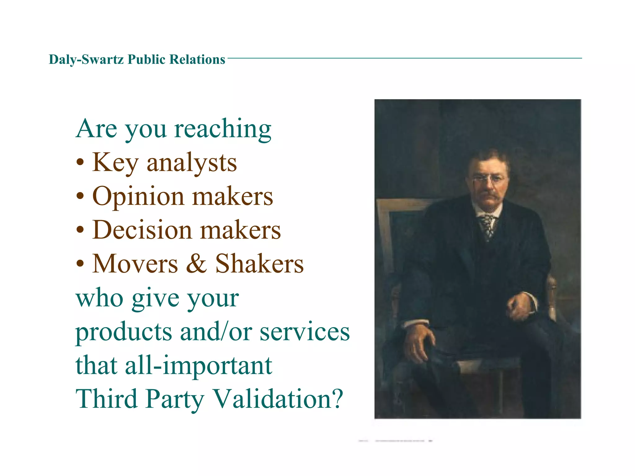 Daly-Swartz Public Relations Are you reaching  • Key analysts • Opinion makers • Decision makers • Movers & Shakers who give your  products and/or services  that all-important  Third Party Validation? 