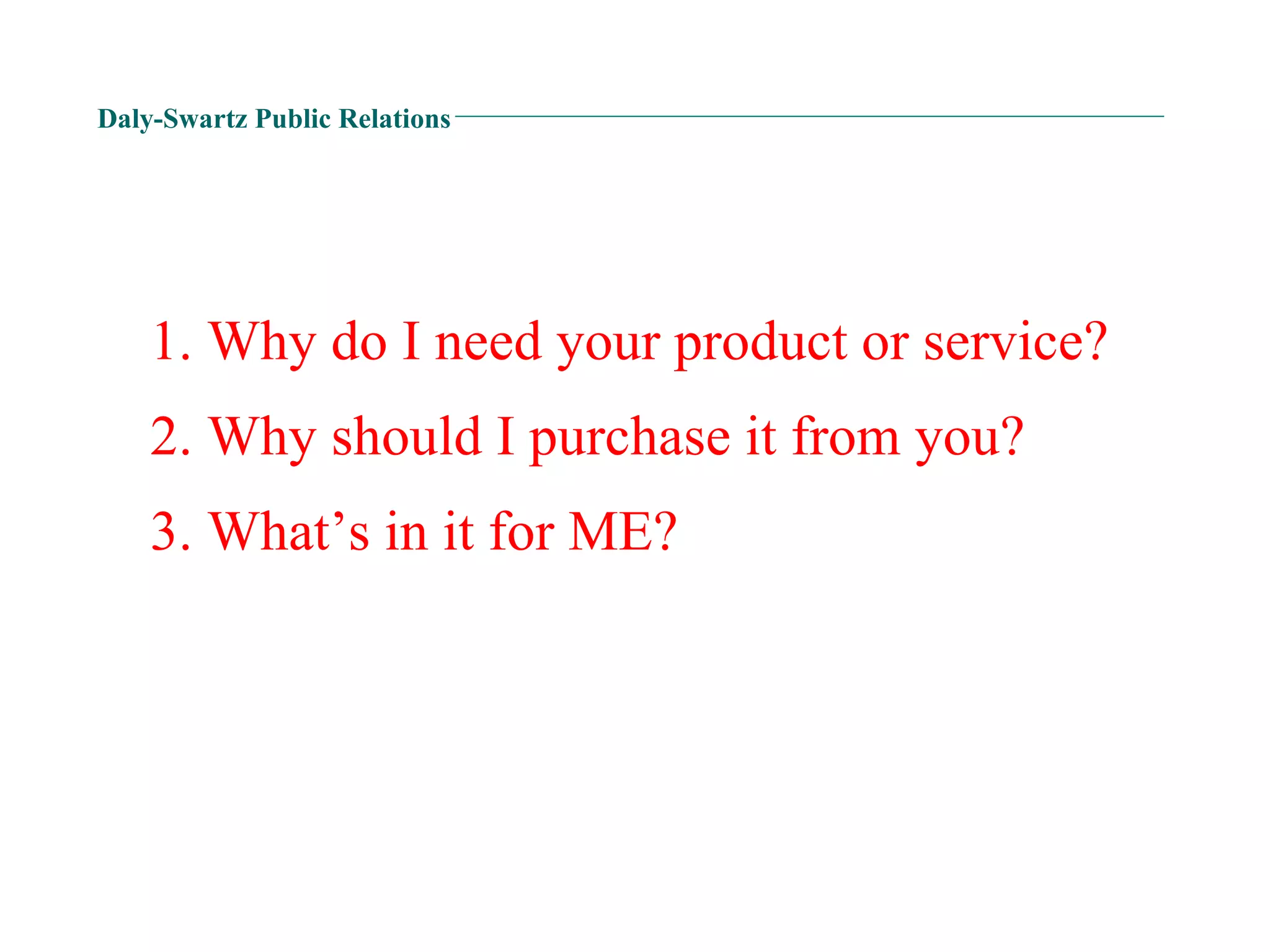 Daly-Swartz Public Relations 3. What’s in it for ME? 1. Why do I need your product or service? 2. Why should I purchase it from you? 