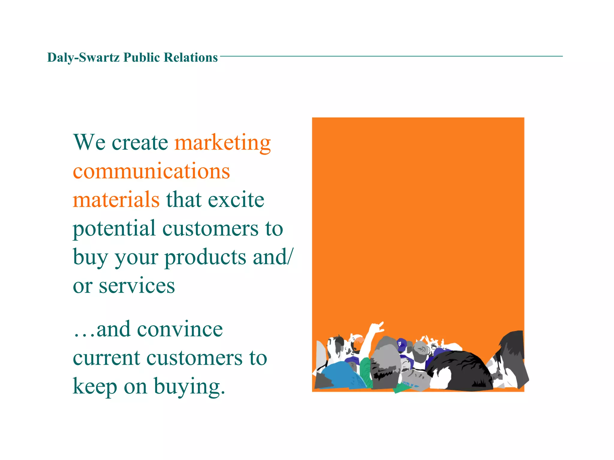 Daly-Swartz Public Relations We create  marketing communications materials  that excite potential customers to buy your products and/or services … and convince current customers to keep on buying. 