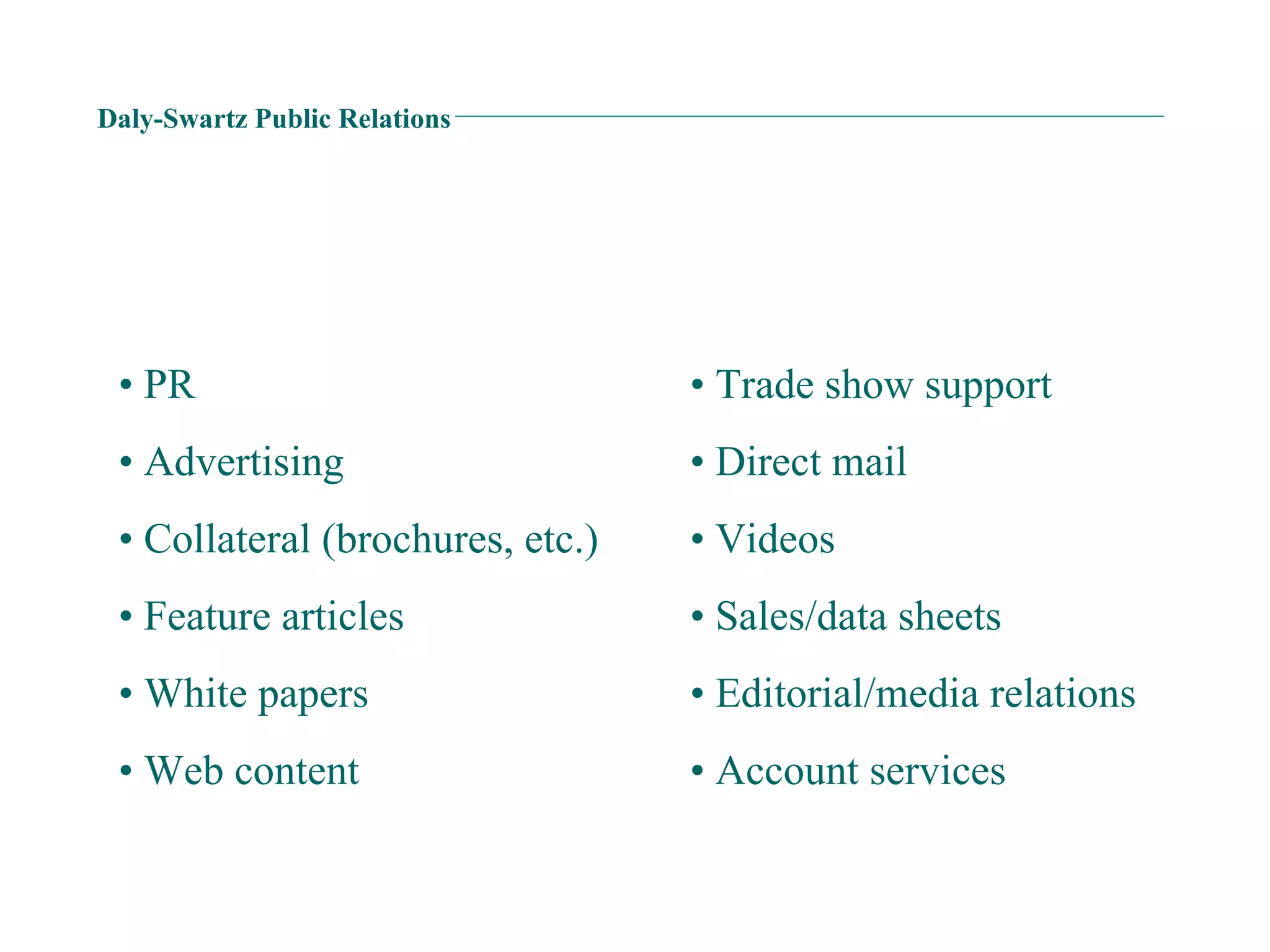 Daly-Swartz Public Relations •  PR •  Advertising •  Collateral (brochures, etc.) •  Feature articles •  White papers •  Web content •  Trade show support •  Direct mail •  Videos •  Sales/data sheets •  Editorial/media relations •  Account services 