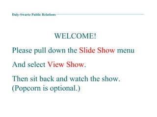 Daly-Swartz Public Relations WELCOME! Please pull down the  Slide Show  menu  And select  View Show . Then sit back and watch the show. (Popcorn is optional.) 