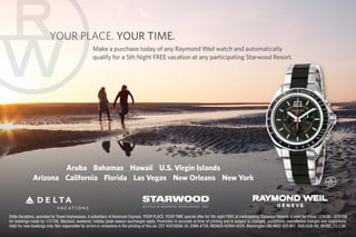 YOUR PLACE. YOUR TIME.
                                                   Make a purchase today of any Raymond Weil watch and automatically
                                                   qualify for a 5th Night FREE vacation at any participating Starwood Resort.




                      Aruba Bahamas Hawaii U.S. Virgin Islands
              Arizona California Florida Las Vegas New Orleans New York



Delta Vacations, operated by Travel Impressions, a subsidiary of American Express. YOUR PLACE, YOUR TIME special offer for 5th night FREE at participating Starwood Resorts is valid for travel 12/8/08 - 5/31/09
for bookings made by 1/31/08. Blackout, weekend, holiday peak season surcharges apply. Promotion is accurate at time of printing and is subject to changes, exceptions, cancellation charges and restrictions.
Valid for new bookings only. Not responsible for errors or omissions in the printing of this ad. CST #2029006-20, IOWA #758, NEVADA #2004-0029, Washington UBI #602 425 801. DV8183B-08_VK/ND_12.2.08
 