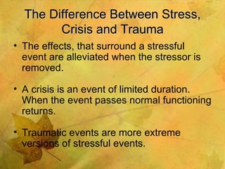 The Difference Between Stress, Crisis and Trauma The effects, that surround a stressful event are alleviated when the stressor is removed. A crisis is an event of limited duration. When the event passes normal functioning returns. Traumatic events are more extreme versions of stressful events. 