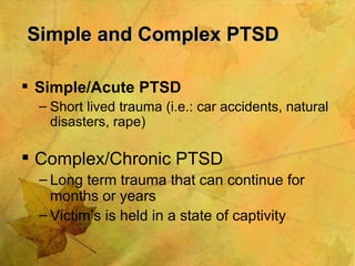 Simple and Complex PTSD Simple/Acute PTSD Short lived trauma (i.e.: car accidents, natural disasters, rape) Complex/Chronic PTSD Long term trauma that can continue for months or years Victim’s is held in a state of captivity 