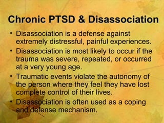 Chronic PTSD & Disassociation Disassociation is a defense against extremely distressful, painful experiences. Disassociation is most likely to occur if the trauma was severe, repeated, or occurred at a very young age. Traumatic events violate the autonomy of the person where they feel they have lost complete control of their lives. Disassociation is often used as a coping and defense mechanism. 