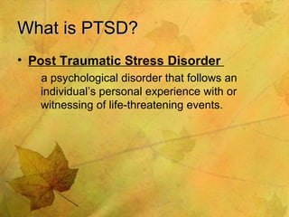 What is PTSD? Post Traumatic Stress Disorder  a psychological disorder that follows an individual’s personal experience with or witnessing of life-threatening events. 