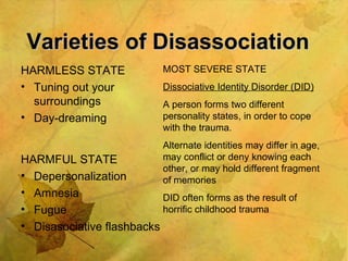 Varieties of Disassociation HARMLESS STATE Tuning out your surroundings Day-dreaming HARMFUL STATE Depersonalization Amnesia Fugue Disasociative flashbacks MOST SEVERE STATE Dissociative Identity Disorder (DID) A person forms two different personality states, in order to cope with the trauma. Alternate identities may differ in age, may conflict or deny knowing each other, or may hold different fragment of memories DID often forms as the result of horrific childhood trauma 