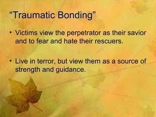 “ Traumatic Bonding” Victims view the perpetrator as their savior and to fear and hate their rescuers. Live in terror, but view them as a source of strength and guidance. 