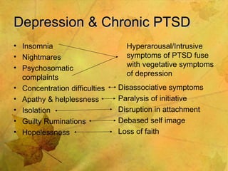 Depression & Chronic PTSD  Insomnia Nightmares Psychosomatic complaints Concentration difficulties Apathy & helplessness Isolation Guilty Ruminations Hopelessness Hyperarousal/Intrusive symptoms of PTSD fuse with vegetative symptoms of depression Disassociative symptoms Paralysis of initiative Disruption in attachment Debased self image Loss of faith 