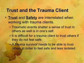 Trust and the Trauma Client Trust  and  Safety  are interrelated when working with trauma clients. Traumatic events shatter a sense of trust in others as well is in one’s self. It is difficult for a trauma client to trust others if they do not feel safe. A trauma survivor needs to be able to trust others in order to feel safe and less isolated. 