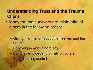 Understanding Trust and the Trauma Client Many trauma survivors are mistrustful of others in the following areas: Giving information about themselves and the trauma Believing in what others say  Being able to depend or rely on others Fear of losing control 