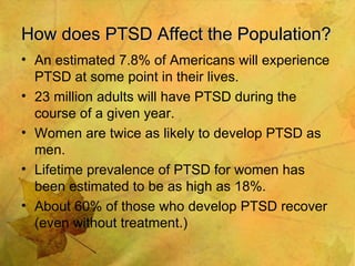 How does PTSD Affect the Population? An estimated 7.8% of Americans will experience PTSD at some point in their lives. 23 million adults will have PTSD during the course of a given year. Women are twice as likely to develop PTSD as men. Lifetime prevalence of PTSD for women has been estimated to be as high as 18%. About 60% of those who develop PTSD recover (even without treatment.) 