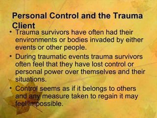 Personal Control and the Trauma Client Trauma survivors have often had their environments or bodies invaded by either events or other people. During traumatic events trauma survivors often feel that they have lost control or personal power over themselves and their situations. Control seems as if it belongs to others and any measure taken to regain it may feel impossible. 