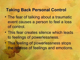 Taking Back Personal Control The fear of talking about a traumatic event causes a person to feel a loss of control. This fear creates silence which leads to feelings of powerlessness. This feeling of powerlessness stops the release of feelings and emotions. 