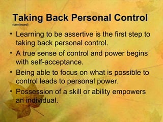 Taking Back Personal Control  (continued) Learning to be assertive is the first step to taking back personal control. A true sense of control and power begins with self-acceptance. Being able to focus on what is possible to control leads to personal power. Possession of a skill or ability empowers an individual. 