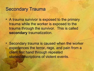 Secondary Trauma A trauma survivor is exposed to the primary trauma while the worker is exposed to the trauma through the survivor.  This is called  secondary  traumatization. Secondary trauma is caused when the worker experiences the terror, rage, and pain from a client first hand through repeated stories/descriptions of violent events. 