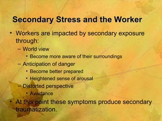 Secondary Stress and the Worker   Workers are impacted by secondary exposure through: World view Become more aware of their surroundings Anticipation of danger Become better prepared Heightened sense of arousal Distorted perspective Avoidance At this point these symptoms produce secondary traumatization. 