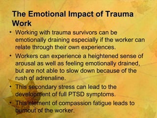 The Emotional Impact of Trauma Work Working with trauma survivors can be emotionally draining especially if the worker can relate through their own experiences. Workers can experience a heightened sense of arousal as well as feeling emotionally drained, but are not able to slow down because of the rush of adrenaline. This secondary stress can lead to the development of full PTSD symptoms. This element of compassion fatigue leads to burnout of the worker. 