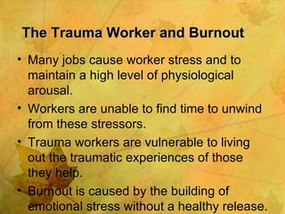 The Trauma Worker and Burnout Many jobs cause worker stress and to maintain a high level of physiological arousal. Workers are unable to find time to unwind from these stressors. Trauma workers are vulnerable to living out the traumatic experiences of those they help. Burnout is caused by the building of emotional stress without a healthy release. 