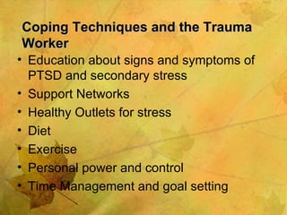 Coping Techniques and the Trauma Worker Education about signs and symptoms of PTSD and secondary stress  Support Networks Healthy Outlets for stress Diet Exercise Personal power and control Time Management and goal setting 