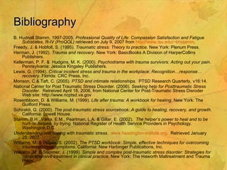Bibliography B. Hudnall Stamm, 1997-2005.  Professional Quality of Life: Compassion Satisfaction and Fatigue Subscales, R-IV (ProQOL)  retrieved on July 9, 2007 from  http:// www.isu.edu/~bhstamm . Freedy, J. & Hobfoll, S. (1995).  Traumatic stress: Theory to practice.  New York:   Plenum Press. Herman, J. (1992).  Trauma and recovery . New York: BasicBooks A Division of HarperCollins Publishers. Kellerman, P. F. &  Hudgins, M. K. (2000).  Psychodrama with trauma survivors: Acting out your pain . Pennsylvania: Jessica Kingsley Publishers. Lewis, G. (1994).  Critical incident stress and trauma in the workplace: Recognition…response…recovery . Florida: CRC Press, Inc. Monson, C.& Taft, C. (2005).  PTSD and intimate relationships .  PTSD Research Quarterly, v16:14. National Center for Post Traumatic Stress Disorder. (2006).  Seeking help for Posttraumatic Stress Disorder .  Retreived April 18, 2006, from National Center for Post-Traumatic Stress Disroder Web site: http://www.ncptsd.va.gov Rosenbloom, D. & Williams, M. (1999).  Life after trauma: A workbook for healing . New York: The Guilford Press. Schiraldi, G. (2000).  The post-traumatic stress sourcebook: A guide to healing, recovery, and growth . California: Lowell House. Stamm, B.H., Varra, E.M., Pearlman, L.A. & Gillar, E. (2002).  The helper’s power to heal and to be hurt- or helped- by trying . National Register of Health Service Providers in Psychology. Washington D.C. Understanding and coping with traumatic stress .  www.headington-insitute.org .  Retrieved January 25, 2007. Williams, M. & Poijula, S. (2002).  The PTSD workbook: Simple, effective techniques for overcoming traumatic stress symptoms . California: New Harbinger Publications, Inc. Williams, M. & Sommer, J. (1999).  Simple and complex post-traumatic stress disorder: Strategies for comprehensive treatment in clinical practice . New York: The Haworth Maltreatment and Trauma Press. 