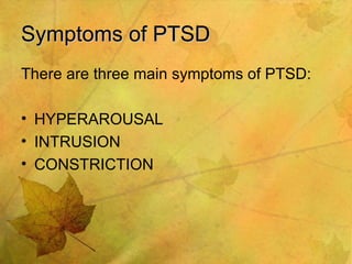 Symptoms of PTSD There are three main symptoms of PTSD: HYPERAROUSAL INTRUSION CONSTRICTION 