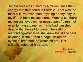 Her stillness was fueled by a million times the energy that thundered in Freddie.  That was the most still I’ve ever seen anything or anybody in my life.  A table moves more.  Momma sat there motionless, eyes on her newspaper, frozen, not even turning a page, as if  she had vanished deep within herself to prevent herself from responding—because she knew that if she said anything, if she turned a page, flicked an eyelash, breathed, he would hit her.  Her stillness defeated his storm. Chris Gardner The Pursuit of Happyness 