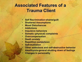 Associated Features of a  Trauma Client Self Recrimination-shame/guilt  Shattered Assumptions Mood Disturbances Addictions Impulsive behaviors Somatic (physical) complaints Overcompensation Death anxiety Repetition compulsion Self-mutilation Other addictions and self-destructive behavior Alexithymia-general shutting down of feelings Changes in personality 