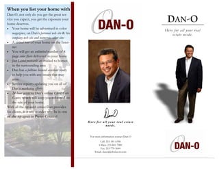 When you list your home with
Dan-O, not only do you get the great ser-
                                                                                         DAN-O
vice you expect, you get the exposure your
home deserves.
• Your home will be advertised in color
                                                                                        Her e for all your r eal
    magazines, on Dan’s personal web site & his                                              estate needs.
    company web site and numerous other sites
• A virtual tour of your home on the Inter-
    net
• You will get an unlimited number of 4
    page color flyers delivered to your home
• Just Listed postcards are mailed to homes
    in the surrounding area
• Dan has a fulltime licensed assistant ready
    to help you with any issues that may
    arise.
• Service reports updating you on all of
    Dan’s marketing efforts.
• 24 hour access to Dan’s online Client Care
    Center, which will keep you informed on
    the sale of your home.
With all the top-notch services Dan provides
his clients, is it any wonder why he is one
of the top agents in Pierce County?
                                                  Here for all your real estate
                                                             needs.


                                                   For more information contact Dan-O
                                                          Cell: 253-381-6398
                                                        Office: 253-841-7000
                                                          Fax: 253-770-5684
                                                      Email: dano@johnlscott.com
 