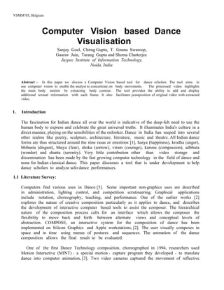 VSMM’05, Belgium



                  Computer Vision based Dance
                        Visualisation
                           Sanjay Goel, Chirag Gupta, T. Gnana Swaroop,
                           Gaurav Jain, Tarang Gupta and Shoma Chatterjee
                             Jaypee Institute of Information Technology,
                                             Noida, India


     Abstract :- In this paper we discuss a Computer Vision based tool for dance scholars. The tool aims to
     use computer vision to enable the analyst to concentrate on body movements.     The processed video highlights
     the main body motion by extracting body contour. The tool provides the ability to add and display
     additional textual information with each frame. It also facilitates juxtaposition of original video with extracted
     video.


1.   Introduction

     The fascination for Indian dance all over the world is indicative of the deep-felt need to use the
     human body to express and celebrate the great universal truths. It illuminates India's culture in a
     direct manner, playing on the sensibilities of the onlooker. Dance in India has seeped into several
     other realms like poetry, sculpture, architecture, literature, music and theatre. All Indian dance
     forms are thus structured around the nine rasas or emotions [1], hasya (happiness), krodha (anger),
     bhibasta (disgust), bhaya (fear), shoka (sorrow), viram (courage), karuna (compassion), adbhuta
     (wonder) and shanta (serenity). Very little contribution other than video storage and
     dissemination has been made by the fast growing computer technology in the field of dance and
     none for Indian classical dance. This paper discusses a tool that is under development to help
     dance scholars to analyze solo dance performances.

1.1 Literature Survey:

     Computers find various uses in Dance [5]. Some important non-graphics uses are described
     in administration, lighting control, and competition scrutineering. Graphical applications
     include notation, choreography, teaching, and performance. One of the earlier works [2]
     explores the nature of creative composition particularly as it applies to dance, and describes
     the development of interactive computer based tools to assist the composer. The hierarchical
     nature of the composition process calls for an interface which allows the composer the
     flexibility to move back and forth between alternate views and conceptual levels of
     abstraction. COMPOSE, an interactive system for the composition of dance has been
     implemented on Silicon Graphics and Apple workstations, [2]. The user visually composes in
     space and in time using menus of postures and sequences. The animation of the dance
     composition allows the final result to be evaluated.

        One of the first Dance Technology composition, choreographed in 1994, researchers used
     Motion Interactive (MINT) - a special motion - capture program they developed - to translate
     dance into computer animation, [3]. Two video cameras captured the movement of reflective
 
