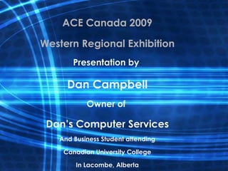ACE Canada 2009 Western Regional Exhibition Presentation by : Dan Campbell Owner of  Dan’s Computer Services And Business Student attending Canadian University College In Lacombe, Alberta 