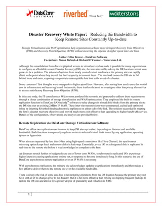 Disaster Recovery White Paper: Reducing the Bandwidth to
                       Keep Remote Sites Constantly Up-to-date
  Storage Virtualization and WAN optimization help organizations achieve more stringent Recovery Time Objectives
      (RTO) and Recovery Point Objectives (RPO) without incurring the expense of higher speed inter-site lines.

                                   Author: Mike Beevor – DataCore Software
                        Co-Authors: Simon Birbeck & Richard O’Connor – Waterstons Ltd.

Although the consolidation from discrete physical servers to virtual servers has made it possible for many organizations
to configure an affordable remote Disaster Recovery (DR) site, the inter-site traffic to keep the DR location current soon
grows to be a problem. The volume of updates from newly created virtual machines at the primary site can rapidly
climb to the point where they exceed the line’s capacity to transmit them. The overload causes the DR site to fall
behind more and more, exposing companies to unacceptable data loss in the event of a disaster.

Some customers’ first thoughts were to upgrade to higher speed lines. However, after seeing how much more that would
cost in infrastructure and recurring leased line rentals, there is often the need to investigate other less pricey alternatives
to attain a satisfactory Recovery Point Objective (RPO).

In this case study, the IT consultants at W@terstons pondered the scenario and proposed to address these requirements
through a clever combination of storage virtualization and WAN optimization. They employed the built-in remote
replication function in DataCore SANmelody™ software to relay changes in virtual disk blocks from the primary site to
the DR site over an existing 2MBps IP WAN. These inter-site transmissions were compressed, cached and optimized
inline by inserting Riverbed Steelhead network appliances on either side of the link. The solution succeeded in meeting
the firm’s disaster recovery objectives and proved much more cost-effective than upgrading to higher bandwidth service.
Details of the configuration, observations and analysis are provided below.


Remote Replication via DataCore Storage Virtualization Software
DataCore offers two replication mechanisms to keep DR sites up to date, depending on distance and available
bandwidth. Both functions transparently replicate writes to selected virtual disks issued by any application, operating
system or hypervisor.

When sites are separated by less than 10km using high-speed connections like Fibre Channel, the synchronous
mirroring option keeps local and remote disks in lock-step. Essentially, every I/O to a designated disk is replicated in
real-time to the remote site before it is acknowledged as complete to the host.

As distances stretch further or budgets dictate use of lower costs WANs, synchronously replicated I/Os experience
higher latencies causing applications to time out, or response to become inordinately long. In this scenario, the use of
DataCore asynchronous remote replication over an IP WAN is necessary.

With asynchronous replication, the primary site acknowledges updates to applications immediately and then makes a
best effort to deliver them to the remote site over the available bandwidth.

There is always the risk of some data loss when restoring operations from the DR location because the primary may not
have sent all of its changes prior to the disaster. But it is far more effective than relying on shipping frequent backups to
restore the DR site and allows for a greater degree of granularity and reduction in RTO.




        1
 