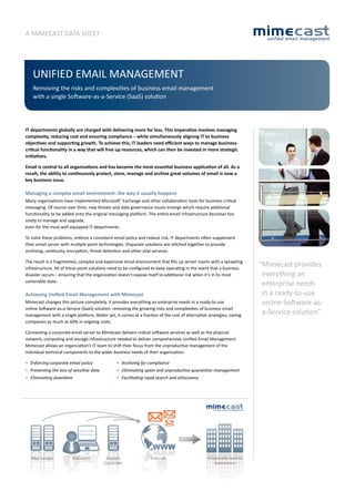 A MIMECAST DATA SHEET




    UnIfIED EMAIl MAnAgEMEnT
    Removing the risks and complexities of business email management
    with a single Software-as-a-Service (SaaS) solution




IT departments globally are charged with delivering more for less. This imperative involves managing
complexity, reducing cost and ensuring compliance – while simultaneously aligning IT to business
objectives and supporting growth. To achieve this, IT leaders need efficient ways to manage business-
critical functionality in a way that will free up resources, which can then be invested in more strategic
initiatives.

Email is central to all organizations and has become the most essential business application of all. As a
result, the ability to continuously protect, store, manage and archive great volumes of email is now a
key business issue.

Managing a complex email environment: the way it usually happens
Many organizations have implemented Microsoft® Exchange and other collaboration tools for business critical
messaging. Of course over time, new threats and data governance issues emerge which require additional
functionality to be added onto the original messaging platform. The entire email infrastructure becomes too
costly to manage and upgrade,
even for the most well equipped IT departments.

To solve these problems, enforce a consistent email policy and reduce risk, IT departments often supplement
their email server with multiple point technologies. Disparate solutions are stitched together to provide
archiving, continuity, encryption, threat detection and other vital services.

The result is a fragmented, complex and expensive email environment that fills up server rooms with a sprawling
                                                                                                                       “Mimecast provides
infrastructure. All of these point solutions need to be configured to keep operating in the event that a business
                                                                                                                        everything an
disaster occurs – ensuring that the organization doesn’t expose itself to additional risk when it’s in its most
vulnerable state.
                                                                                                                        enterprise needs
                                                                                                                        in a ready-to-use
Achieving Unified Email Management with Mimecast
                                                                                                                        online Software-as-
Mimecast changes this picture completely. It provides everything an enterprise needs in a ready-to-use
online Software-as-a-Service (SaaS) solution: removing the growing risks and complexities of business email
                                                                                                                        a-Service solution”
management with a single platform. Better yet, it comes at a fraction of the cost of alternative strategies, saving
companies as much as 60% in ongoing costs.

Connecting a corporate email server to Mimecast delivers critical software services as well as the physical
network, computing and storage infrastructure needed to deliver comprehensive Unified Email Management.
Mimecast allows an organization’s IT team to shift their focus from the unproductive management of the
individual technical components to the wider business needs of their organization:

• Enforcing corporate email policy                • Archiving for compliance
•	 Preventing	the	loss	of	sensitive	data	         •	 Eliminating	spam	and	unproductive	quarantine	management
•	 Eliminating	downtime	                          •	 Facilitating	rapid	search	and	eDiscovery




                             MS Outlook
                             Web browser




   Mail servers          End users           Domain                 Internet                     Graphically diverse
                                            Controller                                              datacenters
 