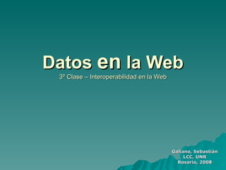 Datos en la Web
 3º Clase – Interoperabilidad en la Web




                                          Galiano, Sebastián
                                               LCC, UNR
                                            Rosario, 2008
 