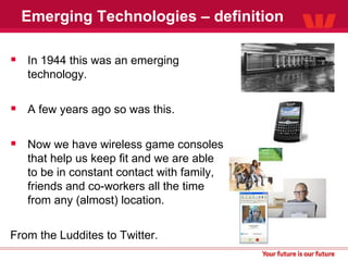 Emerging Technologies – definition In 1944 this was an emerging technology. A few years ago so was this. Now we have wireless game consoles that help us keep fit and we are able to be in constant contact with family, friends and co-workers all the time from any (almost) location. From the Luddites to Twitter. 