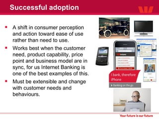 Successful adoption A shift in consumer perception and action toward ease of use rather than need to use. Works best when the customer need, product capability, price point and business model are in sync, for us Internet Banking is one of the best examples of this. Must be extensible and change with customer needs and behaviours. 