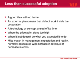 Less than successful adoption A good idea with no home An external phenomena that did not work inside the corporation A technology or concept ahead of its time When the price point stays too high When it just doesn’t do what you expected it to do Miss match in management expectation and reality, normally associated with increase in revenue or decrease in costs 