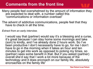 Comments from the front line Many people feel overwhelmed by the amount of information they are expected to deal with, a number called this “communications or information overload” The advent of addictive communications, people feel that they have to check in all the time. Extract from an early interview. I would say that (partner) would say it’s a blessing and a curse, it’s great because I can stay home some mornings and take (son) to kindly, and I’ve already done 2 hours work. So I’ve been productive I don’t necessarily have to go, for me I don’t have to go in the morning when it takes an hour and ten minutes to get into work as opposed to picking my times, so (partner) sees some benefit in that. But if you asked (partner) overall she’d say that I work a lot more because of the technology and it does encroach on our family life, absolutely encroaches on the family life” 
