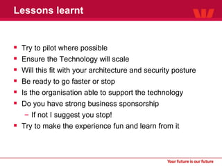 Lessons learnt Try to pilot where possible Ensure the Technology will scale Will this fit with your architecture and security posture  Be ready to go faster or stop Is the organisation able to support the technology Do you have strong business sponsorship If not I suggest you stop! Try to make the experience fun and learn from it 