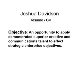 Joshua Davidson   Resume / CV Objective :  An opportunity to apply  demonstrated superior creative and communications talent to effect strategic enterprise objectives.  