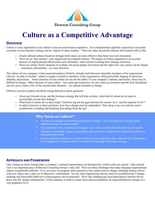 Dawson Consulting Group



OVERVIEW
Culture is a key ingredient in your ability to become and remain competitive. It is a fundamental capability required for successful
execution of your business strategy and an ‘engine of value creation. There are many successful cultures, but research tells us that:

            Clearly defined cultures based on strongly-held values are more effective than those less-well articulated.
        
            There are no ‘bad cultures’, only aligned and mis-aligned cultures. The degree of culture alignment is an accurate
        
            measure of organizational effectiveness and, ultimately, value creation resulting from strategy execution.
            There are certain ‘fixed’ elements of a culture, but given proper motivation and the right tools, any culture can be shaped
        
            – sometimes substantially – in a new direction.

The culture of your company is that consistent pattern of beliefs, attitudes and behaviors shared by members of the organization.
Like the ‘air that we breathe’ culture is largely invisible to members of the organization, while powerfully shaping all decisions,
attitudes, and actions. Some elements of your culture are set into the fabric of your company’s industry and history: these may be
difficult to change. Other elements of your culture – how agile and responsive you are, what you reward or punish, how disciplined
you are, just to name a few of the myriad other elements – are indeed amenable to change.

Effective executive leaders should be asking themselves these questions:

            Given our forward vision, and the business strategy that will take us there, what kind of culture do we need to
        
            successfully execute that strategy?
            What kind of culture do we have today? And how big are the gaps between the current ‘as is’ and the required ‘to be’?
        
            In light of answers to these questions, how big a change must be undertaken? How deep is my own and my team’s
        
            commitment to leading and modeling that change from the top?


                            Why focus on culture?
                               You have overhauled or refreshed your business strategy – how well does the existing culture
                                support and align this new strategy?
                               The leadership of the company has changed - new values and direction from the top are needed.
                               Changes in ownership, merger or acquisition draw attention to fragmented cultures that need to be
                                integrated and unified.
                               Internal employee attitudes or evidence from external competitors draw attention to a culture that is
                                out of alignment or unsuccessful as a medium for executing the business strategy.




APPROACH AND FRAMEWORK
Like visiting an exotic foreign land, a company’s cultural characteristics are dramatically visible to the new arrival – that external
view is an important piece of Dawson Consulting Group’s value add. There are three challenges that make changing organizational
culture exceptionally difficult: First, you have to recognize what elements of the culture need to change, blending strategic drives
with core values into a clear set of objectives; a destination. Second, these high priority drivers must be crystallized into a change
roadmap and observable behaviors so that progress can be measured. Third, this roadmap and associated metrics must be driven
down into the ‘people infrastructure’ of the company in order to create focus and accountability on required behavior changes at a
very pragmatic level.
 
