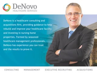 DeNovo is a healthcare consulting and
acquisitions firm, providing guidance to help
rebuild and improve your healthcare facility
and investing in nursing home
properties. Formed by seasoned
healthcare management professionals,
DeNovo has experience you can trust
and the results to prove it.
 