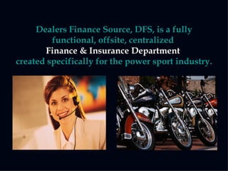 Dealers Finance Source, DFS, is a fully functional, offsite, centralized   Finance & Insurance Department   created specifically for the power sport industry. 