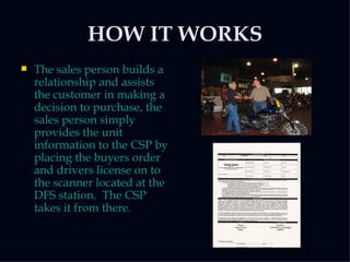 HOW IT WORKS The sales person builds a relationship and assists the customer in making a decision to purchase, the sales person simply provides the unit information to the CSP by placing the buyers order and drivers license on to the scanner located at the DFS station.  The CSP takes it from there.  