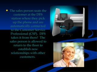 The sales person seats the customer at the DFS station where they pick up the phone and are automatically connected to the Customer Service Professional (CSP).  DFS takes it from there!  The sales person is allowed to return to the floor to establish new relationships with other customers.  