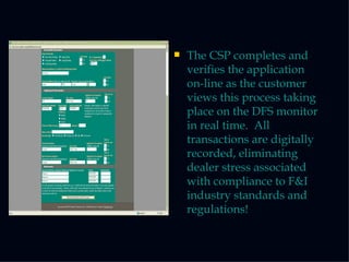The CSP completes and verifies the application on-line as the customer views this process taking place on the DFS monitor in real time.  All transactions are digitally recorded, eliminating dealer stress associated with compliance to F&I industry standards and regulations! 