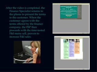 After the video is completed, the Finance Specialist returns to the phone to present the terms to the customer. When the customer agrees with the terms offered by the finance company, the FSP then proceeds with the time-tested F&I menu sell, proven to increase F&I sales. 